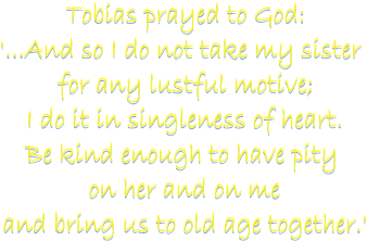 Tobias prayed to God:
'...And so I do not take my sister 
for any lustful motive;
I do it in singleness of heart.
Be kind enough to have pity 
on her and on me
and bring us to old age together.'