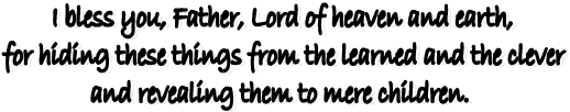 I bless you, Father, Lord of heaven and earth, 
for hiding these things from the learned and the clever 
and revealing them to mere children.  