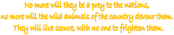 No more will they be a prey to the nations, 
no more will the wild animals of the country devour them. 
They will live secure, with no one to frighten them.