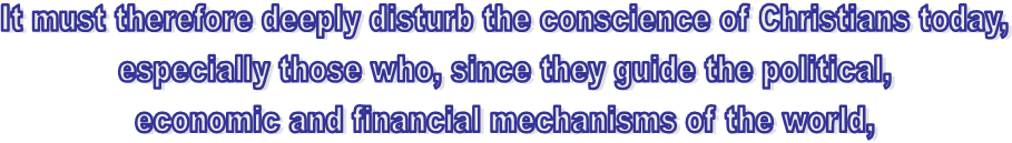 It must therefore deeply disturb the conscience of Christians today, 
especially those who, since they guide the political, 
economic and financial mechanisms of the world, 