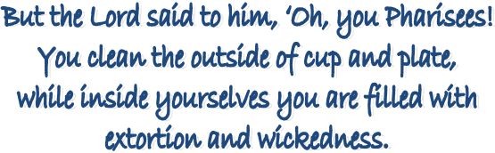 But the Lord said to him, Oh, you Pharisees! 
You clean the outside of cup and plate, 
while inside yourselves you are filled with 
extortion and wickedness. 
