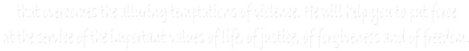 that overcomes the alluring temptations of violence. He will help you to put force 
at the service of the important values of life, of justice, of forgiveness and of freedom. 
